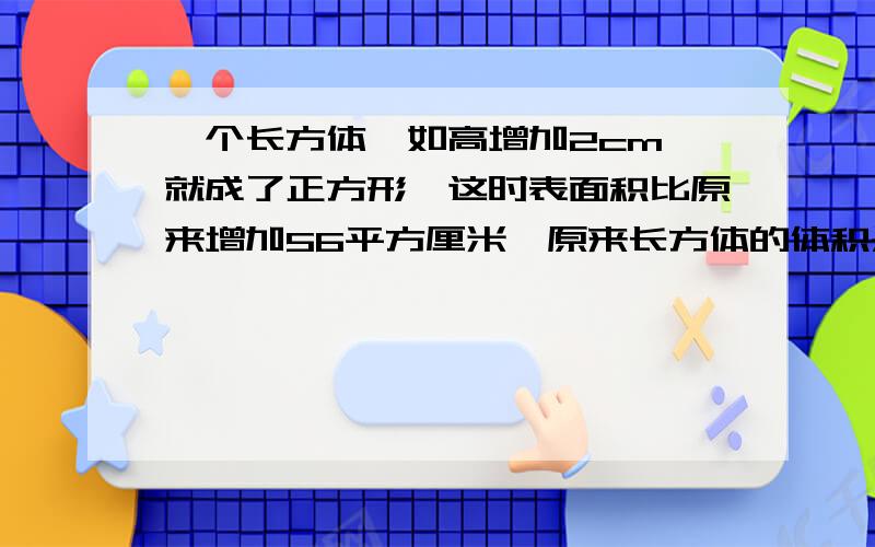 一个长方体,如高增加2cm,就成了正方形,这时表面积比原来增加56平方厘米,原来长方体的体积是多少立方厘米那个，你发的，我看不大懂……