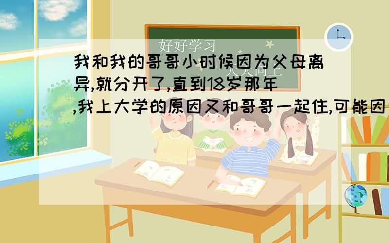 我和我的哥哥小时候因为父母离异,就分开了,直到18岁那年,我上大学的原因又和哥哥一起住,可能因为长时间没有一起生活的缘故,我哥哥一直把我当做一个女人而不是妹妹来看待,哥哥平时都