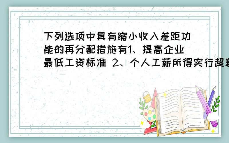 下列选项中具有缩小收入差距功能的再分配措施有1、提高企业最低工资标准 2、个人工薪所得实行超额积累进税率3、扩大财产性收入 4、完善最低生活保障制度A、 12 B、 13 C、 23 D、24