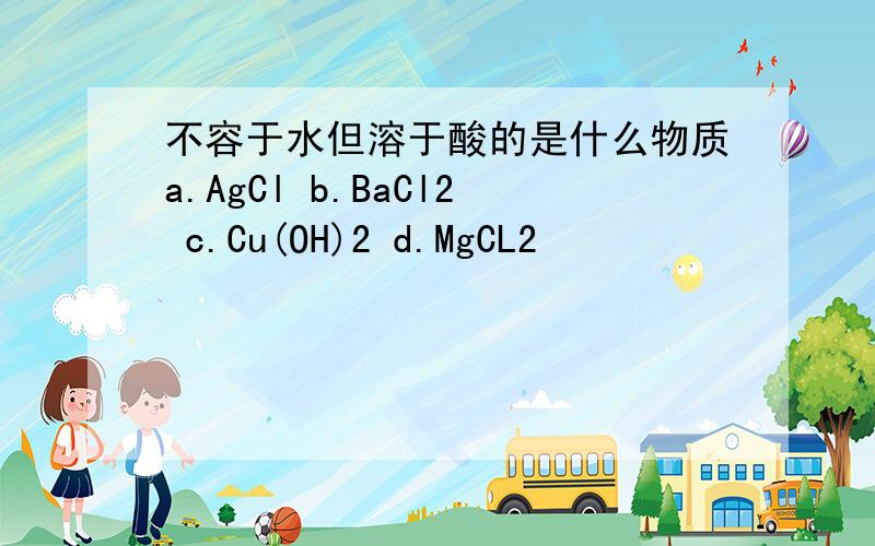不容于水但溶于酸的是什么物质a.AgCl b.BaCl2 c.Cu(OH)2 d.MgCL2