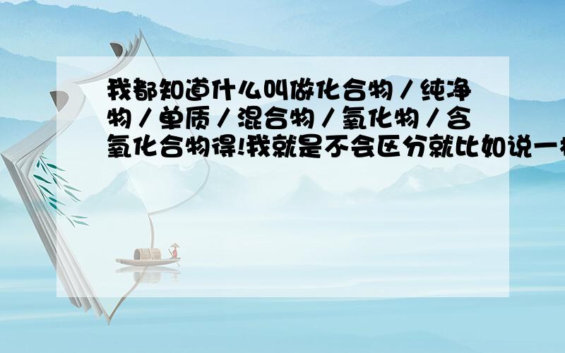 我都知道什么叫做化合物／纯净物／单质／混合物／氧化物／含氧化合物得!我就是不会区分就比如说一样物体,它又是化合物,又是纯净物的!他们之间有什么规律没啊?