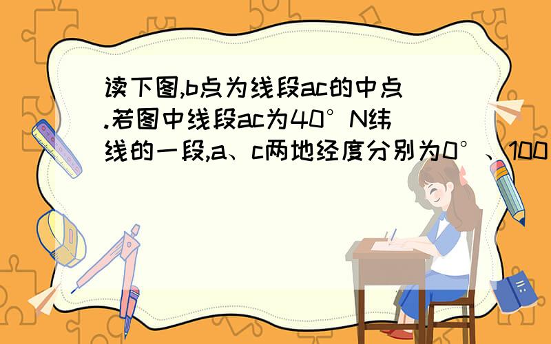 读下图,b点为线段ac的中点.若图中线段ac为40°N纬线的一段,a、c两地经度分别为0°、100°,一架飞机于当地时间某日5时30分从旭日东升的a机场起飞,沿纬线向东飞行,一路上阳光普照,降落到c机场