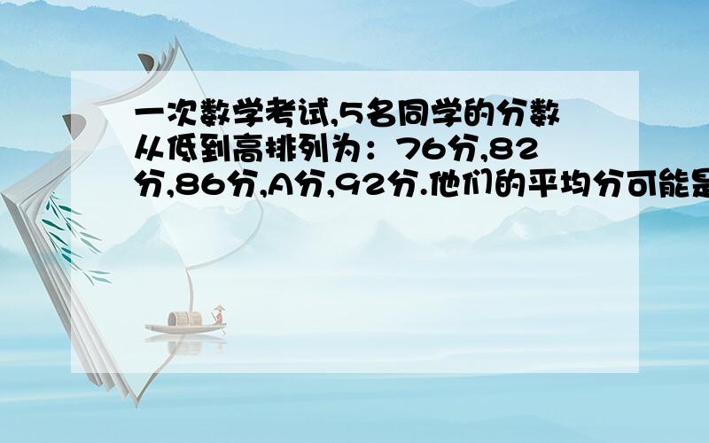 一次数学考试,5名同学的分数从低到高排列为：76分,82分,86分,A分,92分.他们的平均分可能是A.86分 B.86.C.D.A分