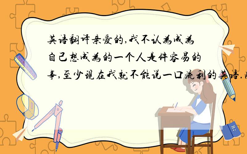英语翻译亲爱的,我不认为成为自己想成为的一个人是件容易的事,至少现在我就不能说一口流利的英语.此外,用不了10年,我觉得现在我就是一个现实主义者了.不要想那么多了,珍惜现在,活在当