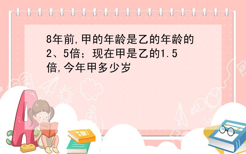 8年前,甲的年龄是乙的年龄的2、5倍；现在甲是乙的1.5倍,今年甲多少岁