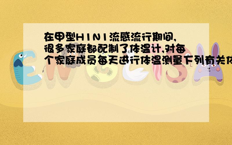 在甲型H1N1流感流行期间,很多家庭都配制了体温计,对每个家庭成员每天进行体温测量下列有关体温计的说法,错误的是（）A体温计既可测量体温,又可测量冰和沸水的温度B体温计一次使用后,