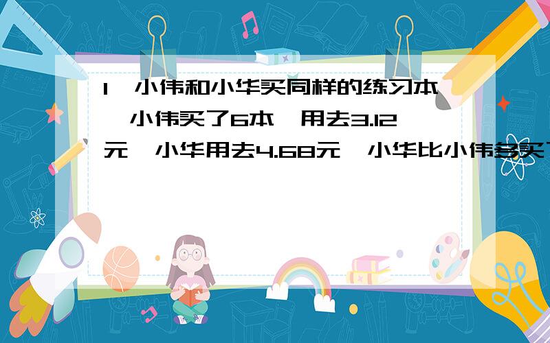 1、小伟和小华买同样的练习本,小伟买了6本,用去3.12元,小华用去4.68元,小华比小伟多买了几本?2、甲仓库有化肥1300袋,乙仓库有化肥1060袋.甲仓库每天运出140袋,乙仓库每天运出80袋.几天后两个