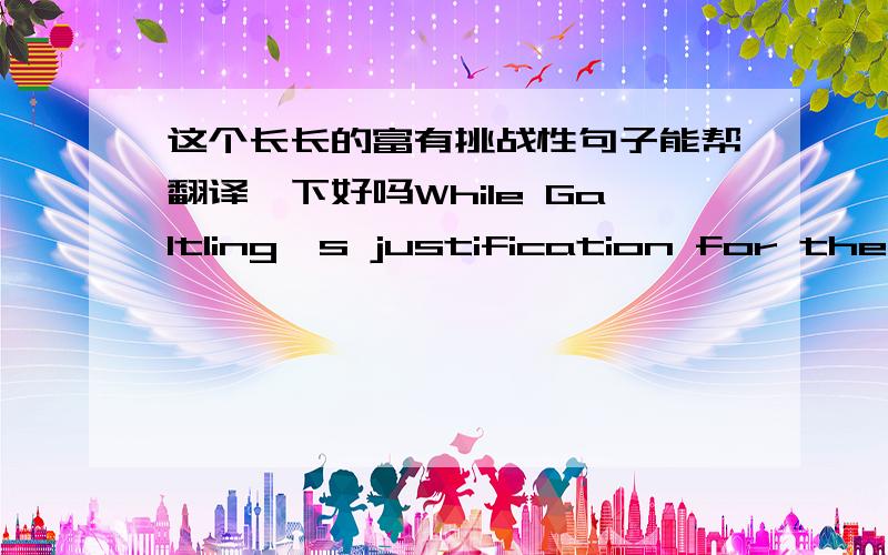 这个长长的富有挑战性句子能帮翻译一下好吗While Galtling's justification for the invention of his machine gun can to some extent be ascribed to the necessary hupocrisy of a man who stands to make money out of improving the means of