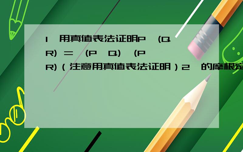 1、用真值表法证明P→(Q→R) =>(P→Q)→(P→R)（注意用真值表法证明）2、的摩根定律的证明,有绝对补的那个,最好每步能给出解释