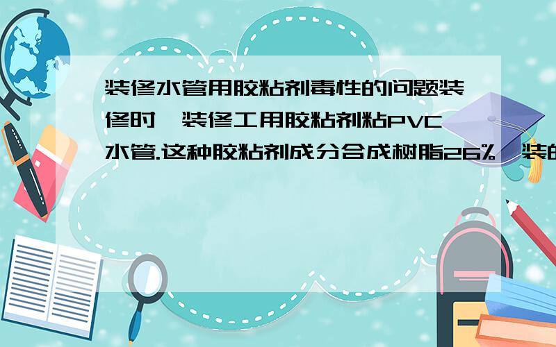 装修水管用胶粘剂毒性的问题装修时,装修工用胶粘剂粘PVC水管.这种胶粘剂成分合成树脂26%,装的时候味道很大,请问流过这水管的水会不会有毒呢?是粘上水的，洗手间里的，洗漱，洗澡用的