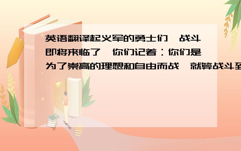 英语翻译起义军的勇士们,战斗即将来临了,你们记着：你们是为了崇高的理想和自由而战,就算战斗到只剩下你一个人,你们要象烈士一样战斗到底,让敌人闻风丧胆.也不要象胆小鬼一样畏缩不