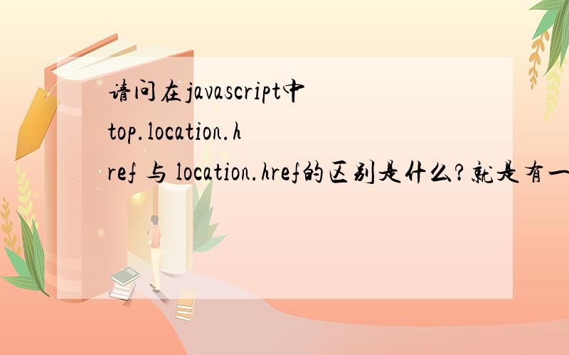 请问在javascript中top.location.href 与 location.href的区别是什么?就是有一个点击事件onclick,我朋友是用top.location.href 我觉得用location.href就好了,为什么要加个top呢?请问JS高手指教下,这两者的区别在