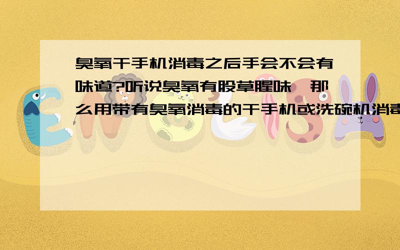 臭氧干手机消毒之后手会不会有味道?听说臭氧有股草腥味,那么用带有臭氧消毒的干手机或洗碗机消毒之后的手或餐具会不会残存有腥臭的味道啊?