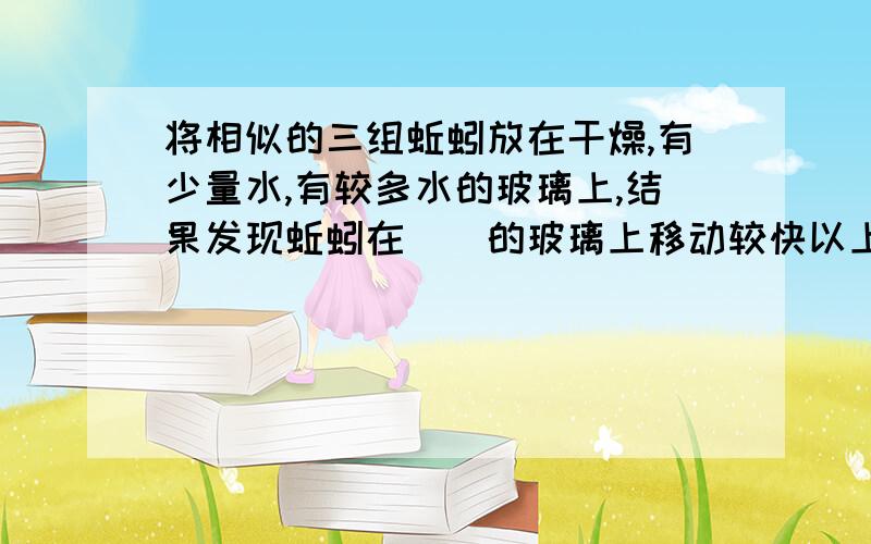 将相似的三组蚯蚓放在干燥,有少量水,有较多水的玻璃上,结果发现蚯蚓在__的玻璃上移动较快以上实验说明,蚯蚓的移动速度与物体表面的__多少及__程度有关