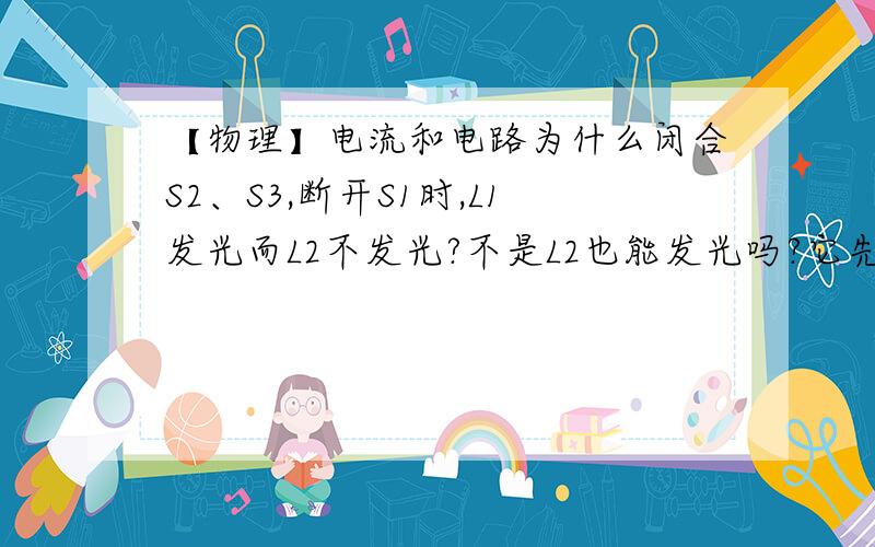 【物理】电流和电路为什么闭合S2、S3,断开S1时,L1发光而L2不发光?不是L2也能发光吗?它先从正极走到S2,因为S1是断开的所以它直接走到L2,然后与L1的电流重合,L1与L2全都能发光啊!告诉我为什么L2