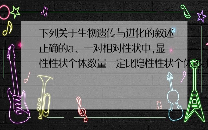 下列关于生物遗传与进化的叙述正确的a、一对相对性状中,显性性状个体数量一定比隐性性状个体多 b、个体差异大的种群具有更多的生存机会c、在一对等位基因中,基因频率大的一定是显性