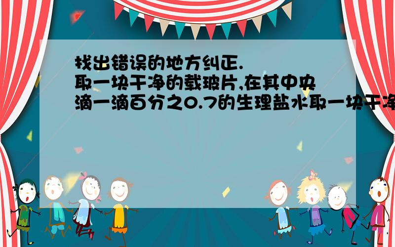 找出错误的地方纠正.    取一块干净的载玻片,在其中央滴一滴百分之0.7的生理盐水取一块干净的载玻片,在其中央滴一滴百分之0.7的生理盐水.用凉开水漱口后,取一根消过毒的牙签在口腔内壁