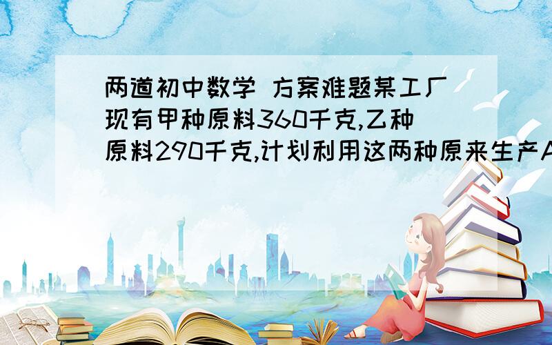 两道初中数学 方案难题某工厂现有甲种原料360千克,乙种原料290千克,计划利用这两种原来生产A,B两种产品50件.生产一件A产品需要甲种原料9千克,乙种原料3千克,可获利润700元：生产一件B产品,