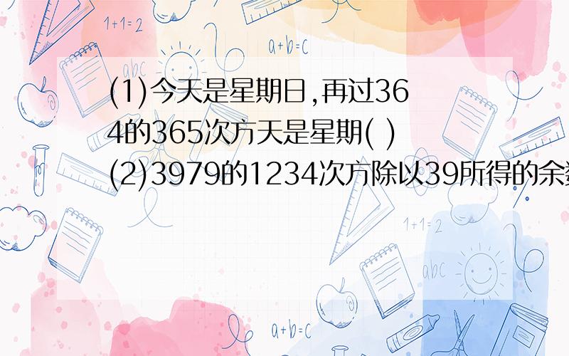 (1)今天是星期日,再过364的365次方天是星期( )(2)3979的1234次方除以39所得的余数是( )(3)1000到1200之间,能被3除余1,被5除余2,被7除余3,这个数是多少?(4)从401到1000的所有整数中,被8除余1的数有多少个