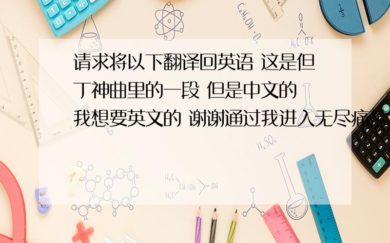 请求将以下翻译回英语 这是但丁神曲里的一段 但是中文的 我想要英文的 谢谢通过我进入无尽痛苦之城通过我进入永世凄苦之坑通过我进入万劫不复之人群 　　正以推动我那崇高的造物主