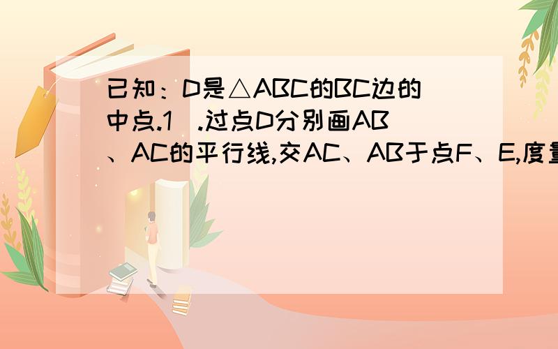 已知：D是△ABC的BC边的中点.1）.过点D分别画AB、AC的平行线,交AC、AB于点F、E,度量并比较AE与BE,AF已知：D是△ABC的BC边的中点.（1）.过点D分别画AB、AC的平行线,交AC、AB于点F、E,度量并比较AE与BE