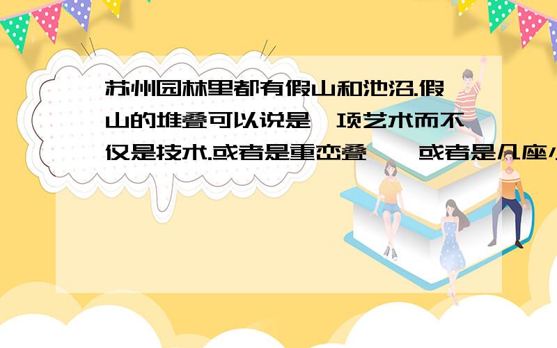 苏州园林里都有假山和池沼.假山的堆叠可以说是一项艺术而不仅是技术.或者是重峦叠嶂,或者是几座小山配合着竹子花木,全在乎设计者和匠师们生平多阅历,胸中有丘壑,才能使游览者远望的