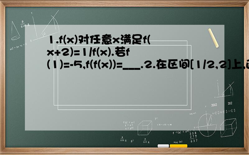 1.f(x)对任意x满足f(x+2)=1/f(x).若f(1)=-5,f(f(x))=___.2.在区间[1/2,2]上,函数f(x)=x^2+px+q与g(x)=x+1/x在同一点取得相同的最小值.则f(x)在该区间上的最大值为_____