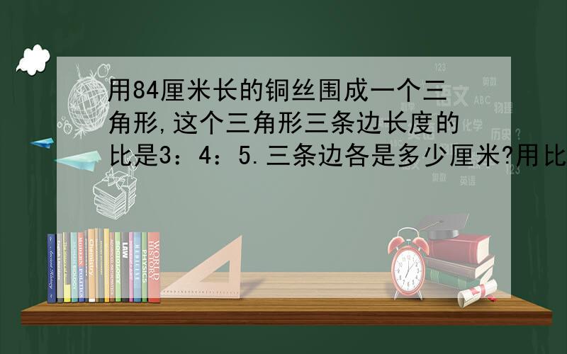 用84厘米长的铜丝围成一个三角形,这个三角形三条边长度的比是3：4：5.三条边各是多少厘米?用比例来求