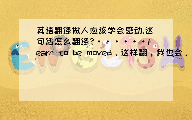 英语翻译做人应该学会感动.这句话怎么翻译?······learn to be moved，这样翻，我也会。我要地道点的翻译。这个还真难译。什么叫“学会感动”吧。这里感动是指什么？感激？感恩？感想？