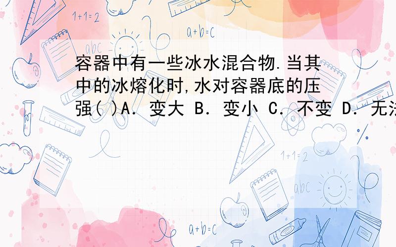 容器中有一些冰水混合物.当其中的冰熔化时,水对容器底的压强( )A．变大 B．变小 C．不变 D．无法确定 理