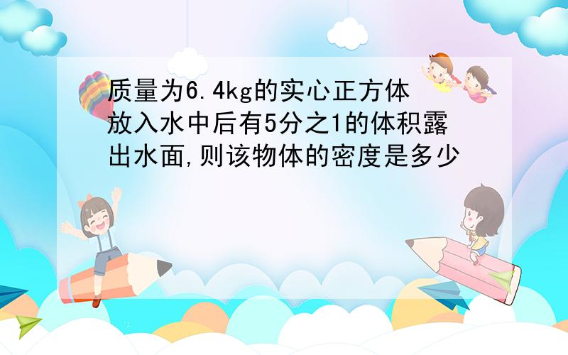 质量为6.4kg的实心正方体放入水中后有5分之1的体积露出水面,则该物体的密度是多少