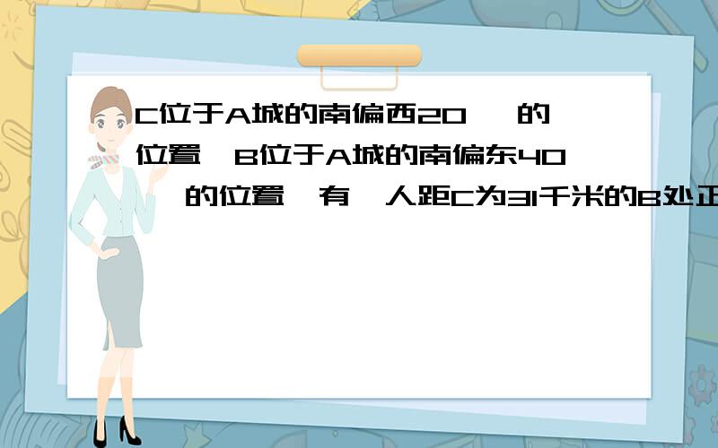 C位于A城的南偏西20° 的位置,B位于A城的南偏东40° 的位置,有一人距C为31千米的B处正沿公路向A走去,走了20千米后到达D处,此时CD间的距离为21千米,问这人还要走多少千米才能到达A城为什么这