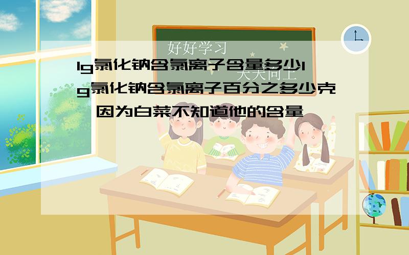 1g氯化钠含氯离子含量多少1g氯化钠含氯离子百分之多少克,因为白菜不知道他的含量,