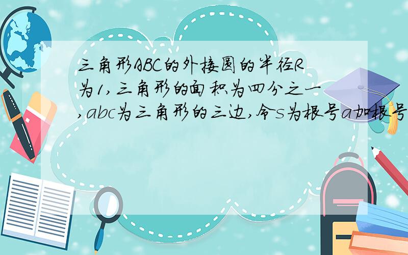 三角形ABC的外接圆的半径R为1,三角形的面积为四分之一,abc为三角形的三边,令s为根号a加根号b加根号c...三角形ABC的外接圆的半径R为1,三角形的面积为四分之一,abc为三角形的三边,令s为根号a加