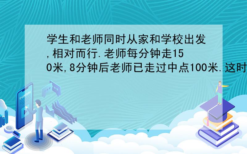 学生和老师同时从家和学校出发,相对而行.老师每分钟走150米,8分钟后老师已走过中点100米.这时老师与学生相距80米,那么学生每分钟走多少米?