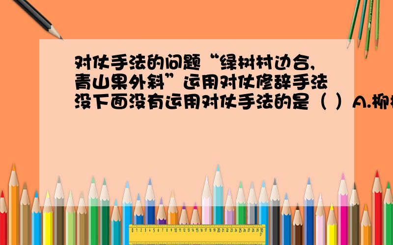 对仗手法的问题“绿树村边合,青山果外斜”运用对仗修辞手法没下面没有运用对仗手法的是（ ）A.柳树青山合,青山郭外斜B.山光悦鸟性,潭影空人心C.我寄愁心与明月,随风直到夜郎西D.无可奈