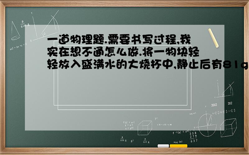 一道物理题.需要书写过程,我实在想不通怎么做.将一物块轻轻放入盛满水的大烧杯中,静止后有81g水从大烧杯中溢出；将其轻轻放入盛满酒精的大烧杯中,静止后有72g酒精从大烧杯中溢出．已