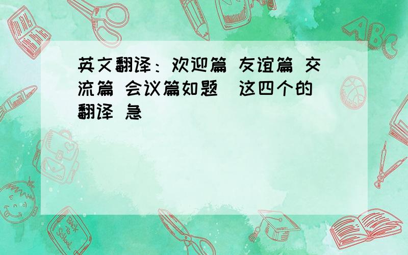 英文翻译：欢迎篇 友谊篇 交流篇 会议篇如题  这四个的翻译 急