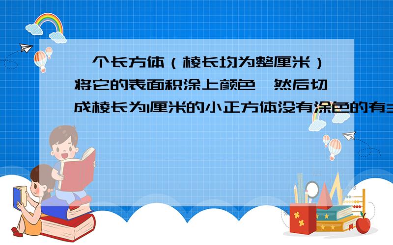 一个长方体（棱长均为整厘米）将它的表面积涂上颜色,然后切成棱长为1厘米的小正方体没有涂色的有3块两面涂色 一面涂色各几块