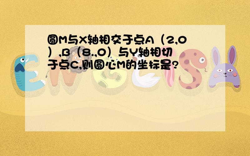 圆M与X轴相交于点A（2,0）,B（8.,0）与Y轴相切于点C,则圆心M的坐标是?