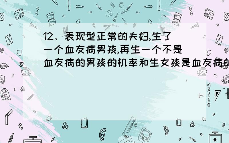 12、表现型正常的夫妇,生了一个血友病男孩,再生一个不是血友病的男孩的机率和生女孩是血友病的机率各是 （ B ） A.50%,25% B.25%,0 C.0,0 D.25%,50%理由