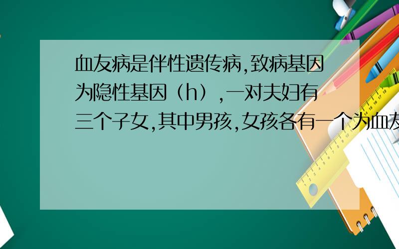 血友病是伴性遗传病,致病基因为隐性基因（h）,一对夫妇有三个子女,其中男孩,女孩各有一个为血友病患者,这对夫妇的基因型为A.XHXH和XHYB.XHXh和XhYC.XhXh和XHYD.XHXh和XHY我认为是B,CC怎么错了,