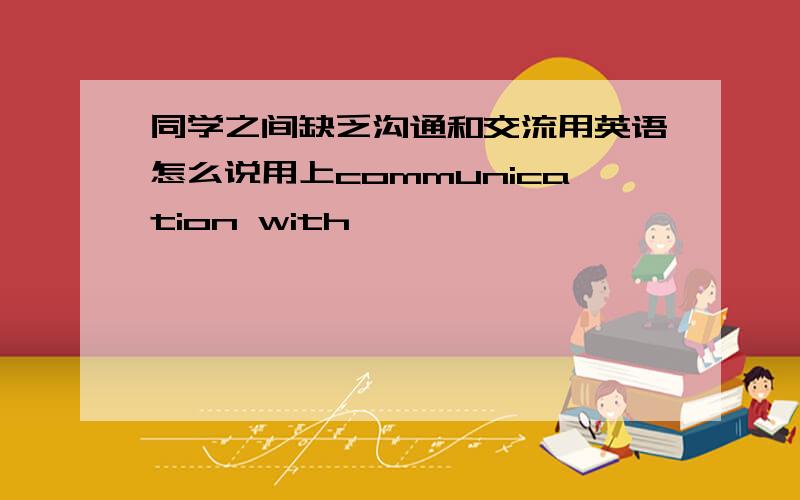 同学之间缺乏沟通和交流用英语怎么说用上communication with