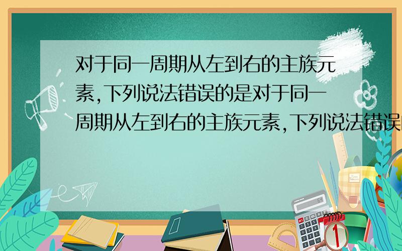 对于同一周期从左到右的主族元素,下列说法错误的是对于同一周期从左到右的主族元素,下列说法错误的是( )A．原子半径逐渐减小 B．元素的金属性逐渐减弱C.最高化合价逐渐增大 D.单质的溶