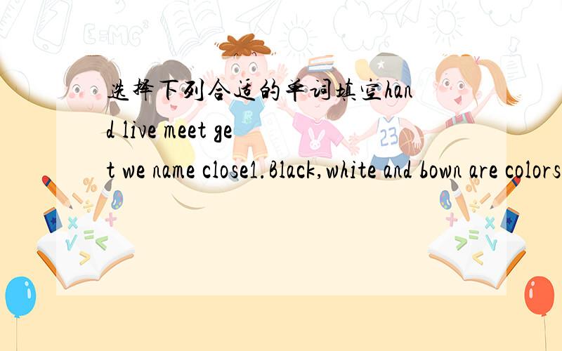 选择下列合适的单词填空hand live meet get we name close1.Black,white and bown are colors.They're also family[ ]2.---How big is your[ ]room?------It's about 20 square metres.3.Mr King is our Chinese teacher.All of[ ]like him very much.4.Ther