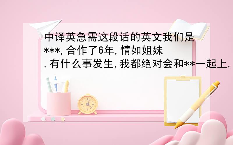 中译英急需这段话的英文我们是***,合作了6年,情如姐妹,有什么事发生,我都绝对会和**一起上,共同进退,有什么事都会同她一起撑住!” 我是****当然也和****一起撑住了!无论发生什么事,FANS都会