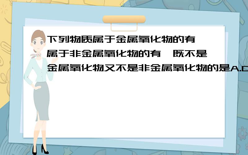 下列物质属于金属氧化物的有,属于非金属氧化物的有,既不是金属氧化物又不是非金属氧化物的是A.CuO B.H2O C.O2 D.KMnO4 E.Fe2O3 F.KClO3 G.SO3 H.MnO2 I.SiO2 J.H2SO4 K.NO2 L.BaO