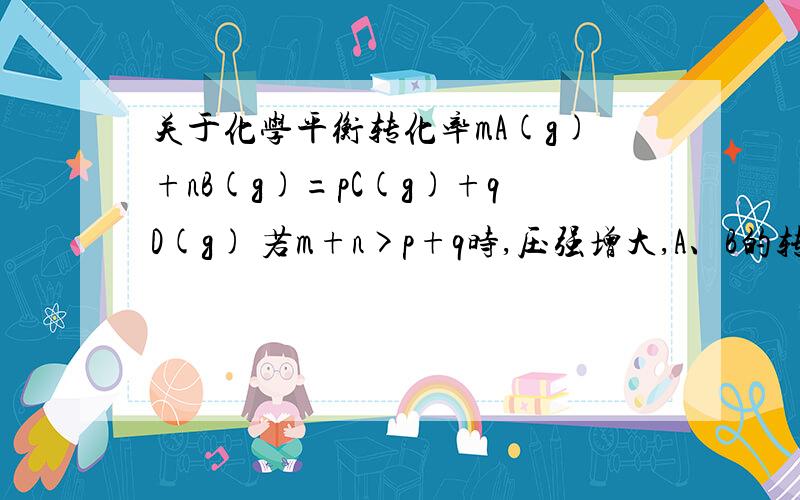 关于化学平衡转化率mA(g)+nB(g)=pC(g)+qD(g) 若m+n>p+q时,压强增大,A、B的转化率升高；那C,D的转化率呢?是减小么?（我觉得是增大,因为转化率=n初始量/n变化量,所以C,D,A,B的转化率成化学计量数之比