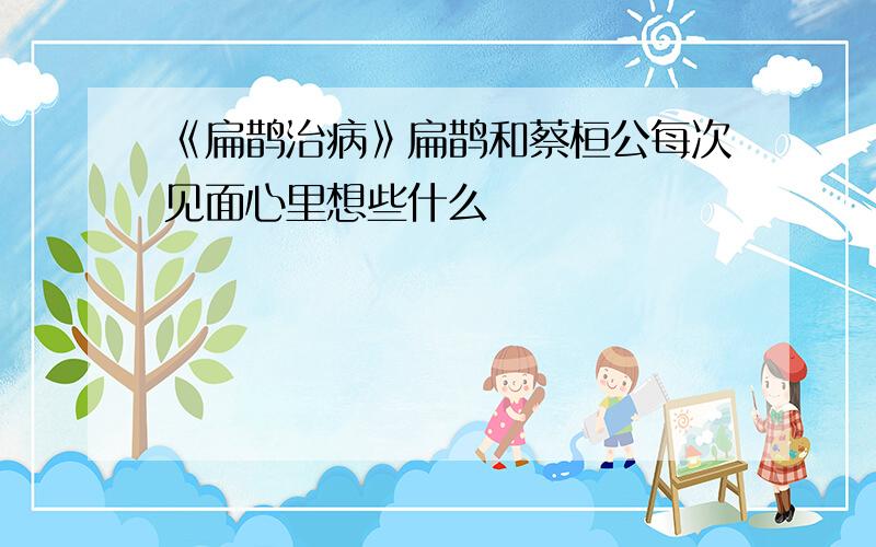 《扁鹊治病》扁鹊和蔡桓公每次见面心里想些什么