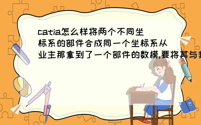 catia怎么样将两个不同坐标系的部件合成同一个坐标系从业主那拿到了一个部件的数模,要将其与我所画的部件配合,不过两部件的坐标系不一致,两部件位置距离相差很远 （理论上2个部件导入